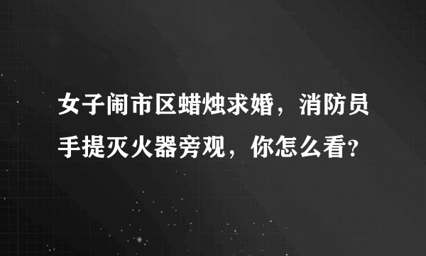 女子闹市区蜡烛求婚，消防员手提灭火器旁观，你怎么看？
