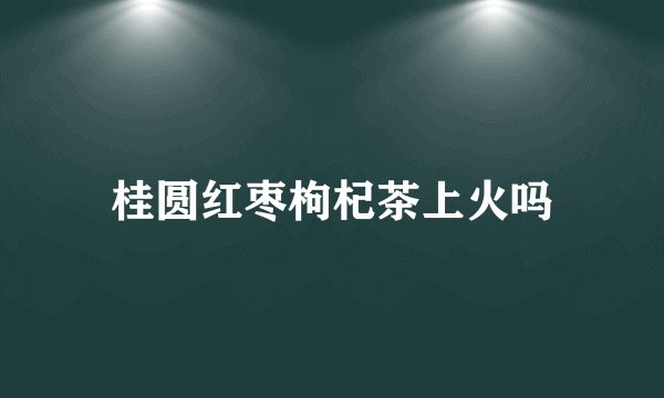 桂圆红枣枸杞茶上火吗