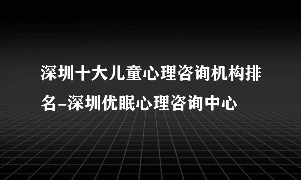 深圳十大儿童心理咨询机构排名-深圳优眠心理咨询中心