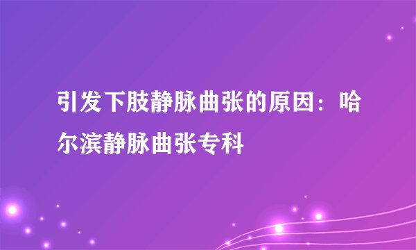 引发下肢静脉曲张的原因:哈尔滨静脉曲张专科