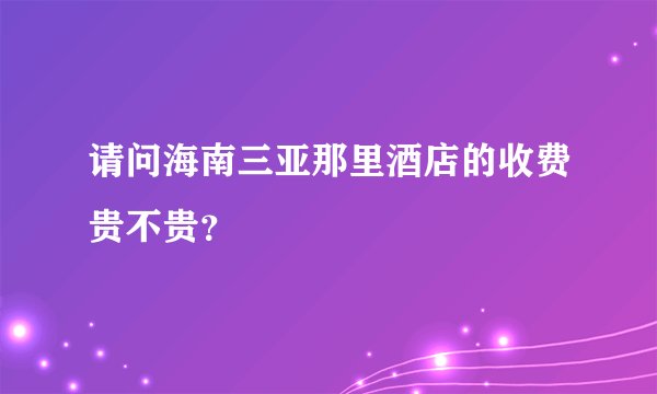 请问海南三亚那里酒店的收费贵不贵?