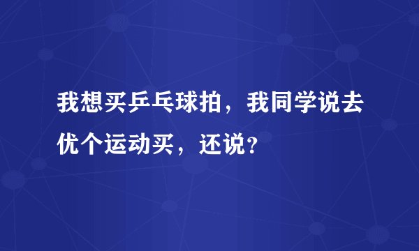 我想买乒乓球拍,我同学说去优个运动买,还说?