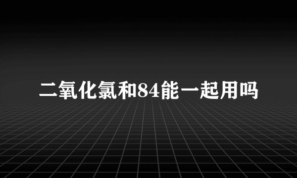 二氧化氯和84能一起用吗