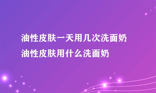 油性皮肤一天用几次洗面奶 油性皮肤用什么洗面奶