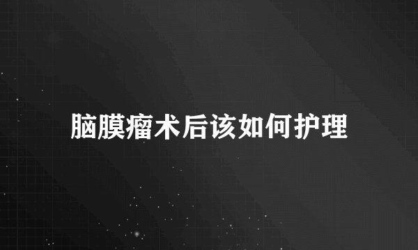 脑膜瘤术后该如何护理