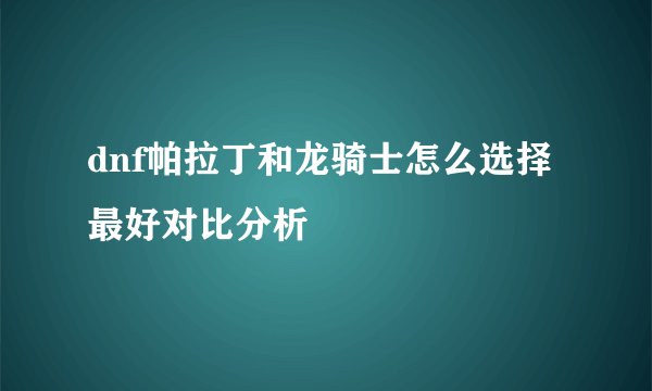 dnf帕拉丁和龙骑士怎么选择最好对比分析