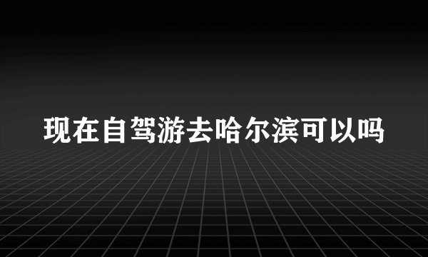 现在自驾游去哈尔滨可以吗