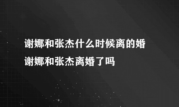 谢娜和张杰什么时候离的婚 谢娜和张杰离婚了吗