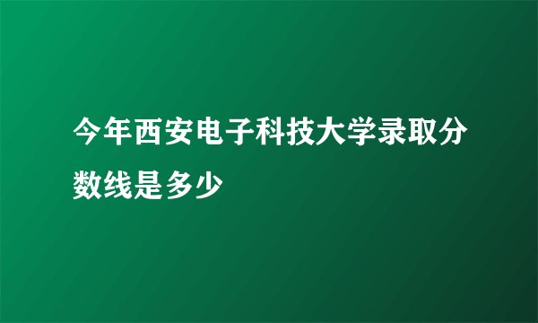 今年西安电子科技大学录取分数线是多少
