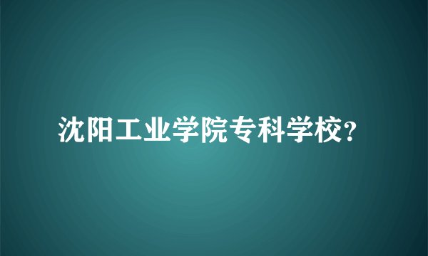 沈阳工业学院专科学校？