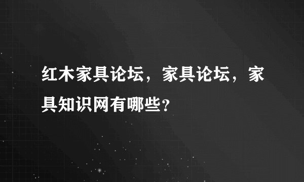 红木家具论坛，家具论坛，家具知识网有哪些？