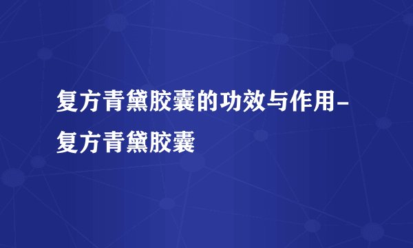 复方青黛胶囊的功效与作用-复方青黛胶囊