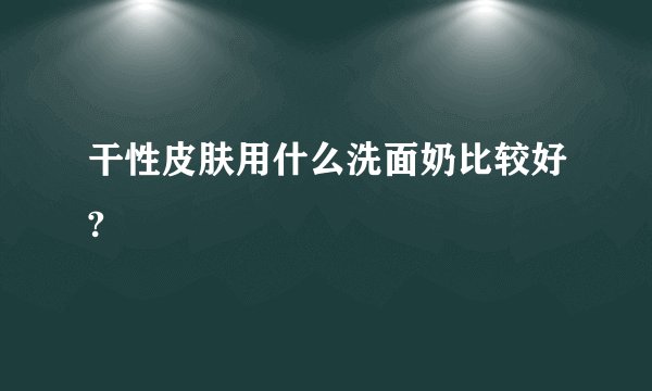 干性皮肤用什么洗面奶比较好?