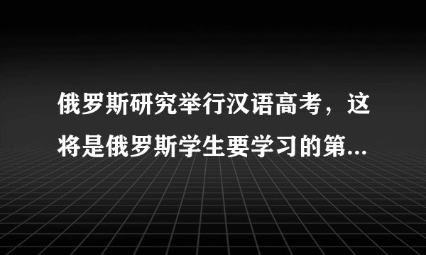 俄罗斯研究举行汉语高考,这将是俄罗斯学生要学习的第五门外语
