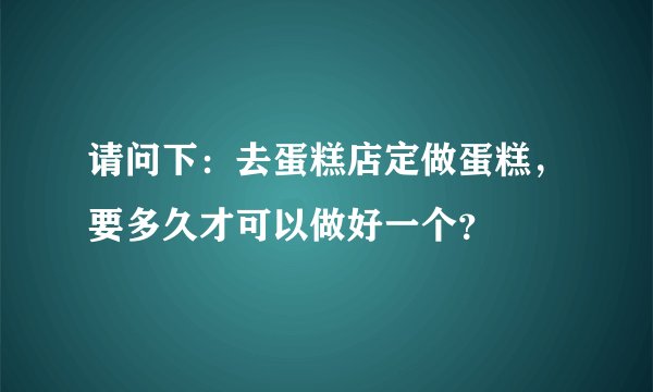 请问下：去蛋糕店定做蛋糕，要多久才可以做好一个？