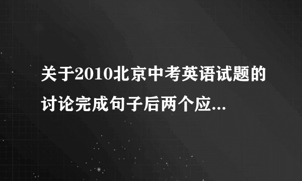 关于2010北京中考英语试题的讨论完成句子后两个应该怎么写?运用什么句型?D篇阅读第三道题AD选项分别都说的是什么来着?C篇阅读三道题都是什么?