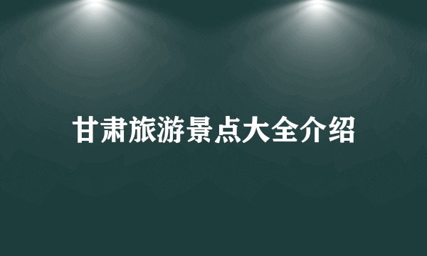 甘肃旅游景点大全介绍