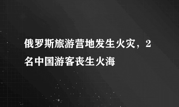 俄罗斯旅游营地发生火灾，2名中国游客丧生火海
