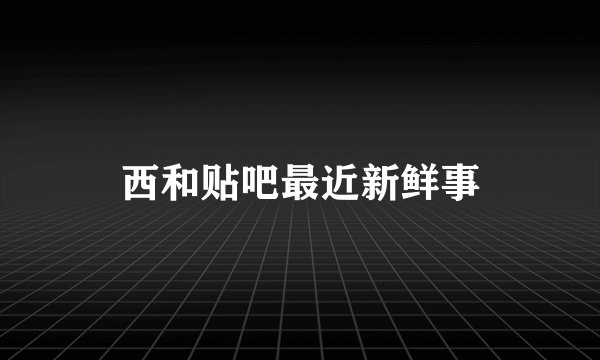 西和贴吧最近新鲜事