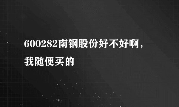 600282南钢股份好不好啊，我随便买的
