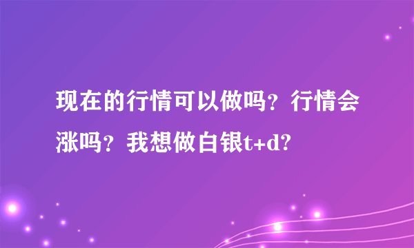 现在的行情可以做吗?行情会涨吗?我想做白银t+d?