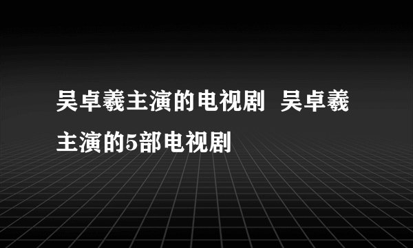 吴卓羲主演的电视剧 吴卓羲主演的5部电视剧