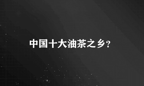 中国十大油茶之乡？