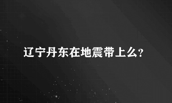 辽宁丹东在地震带上么？