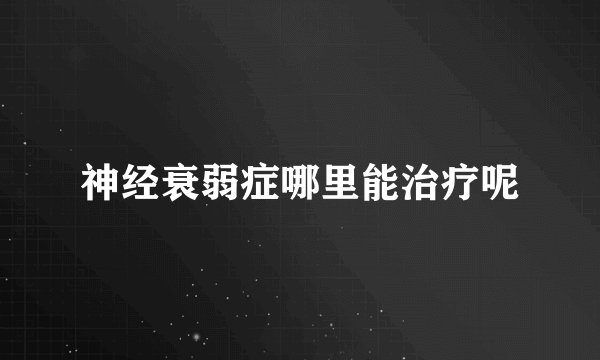 神经衰弱症哪里能治疗呢