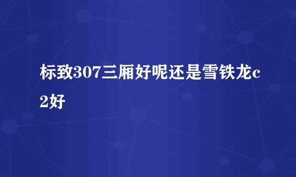 标致307三厢好呢还是雪铁龙c2好