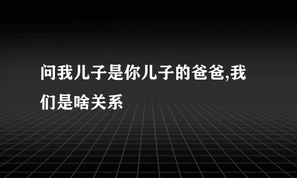 问我儿子是你儿子的爸爸,我们是啥关系