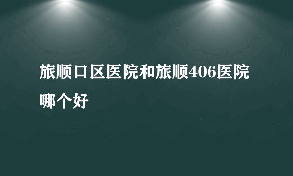 旅顺口区医院和旅顺406医院哪个好