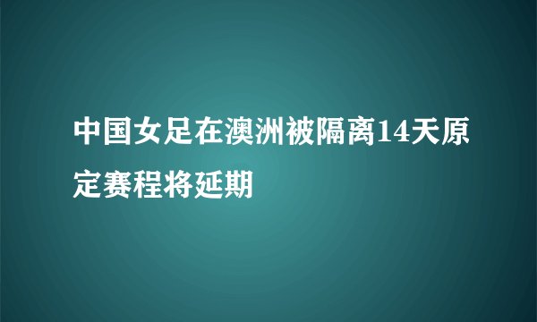 中国女足在澳洲被隔离14天原定赛程将延期