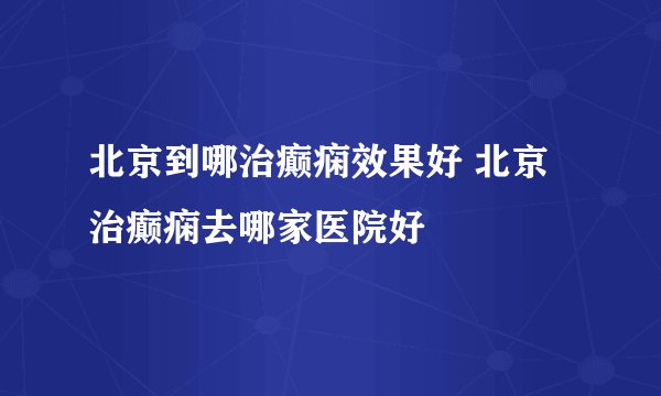 北京到哪治癫痫效果好 北京治癫痫去哪家医院好
