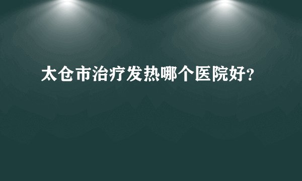 太仓市治疗发热哪个医院好？