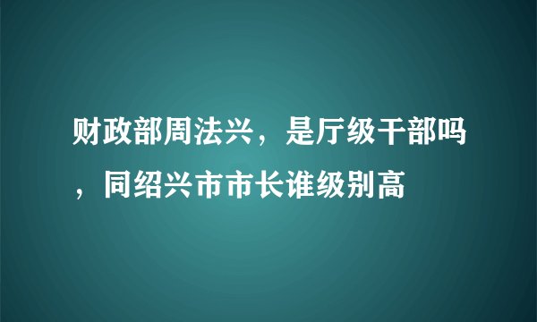 财政部周法兴，是厅级干部吗，同绍兴市市长谁级别高