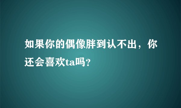如果你的偶像胖到认不出,你还会喜欢ta吗?