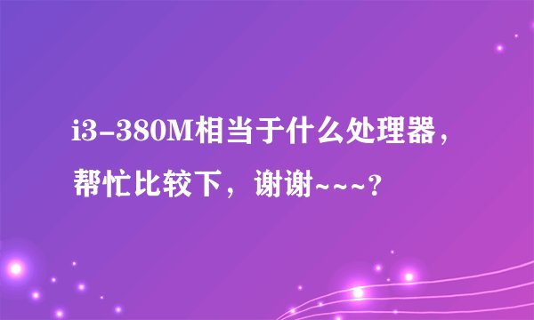 i3-380M相当于什么处理器,帮忙比较下,谢谢~~~?
