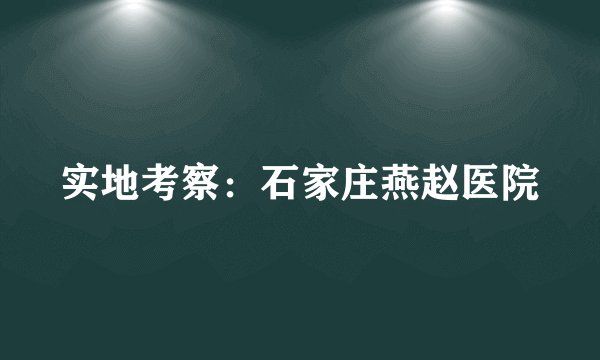 实地考察：石家庄燕赵医院