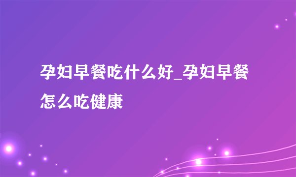 孕妇早餐吃什么好_孕妇早餐怎么吃健康