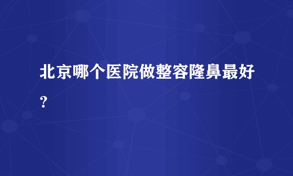 北京哪个医院做整容隆鼻最好？
