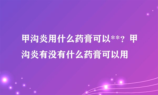 甲沟炎用什么药膏可以**？甲沟炎有没有什么药膏可以用