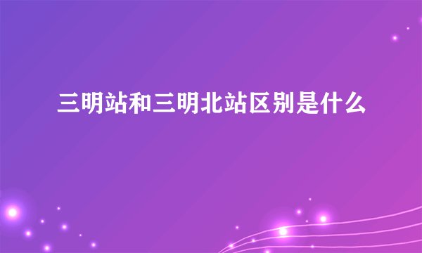 三明站和三明北站区别是什么