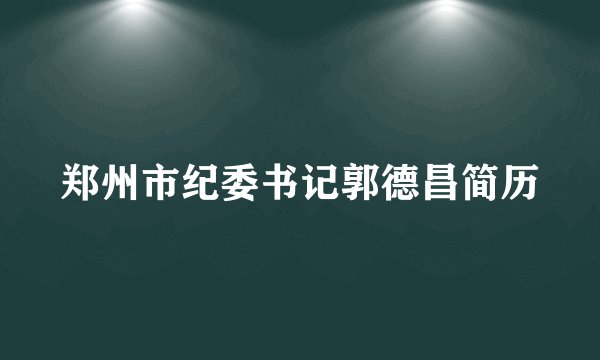 郑州市纪委书记郭德昌简历