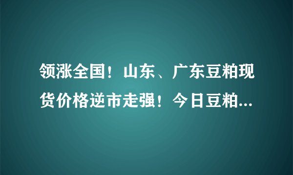 领涨全国!山东、广东豆粕现货价格逆市走强!今日豆粕价格已更新