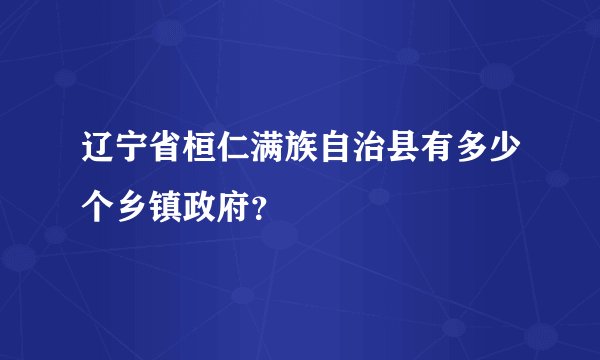 辽宁省桓仁满族自治县有多少个乡镇政府?
