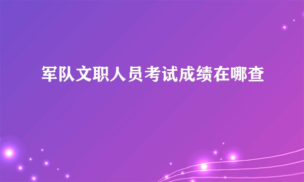 军队文职人员考试成绩在哪查
