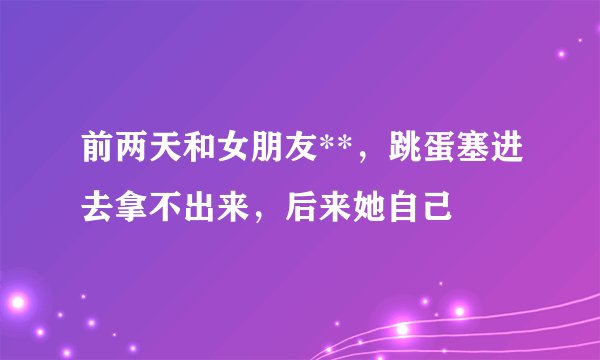 前两天和女朋友**，跳蛋塞进去拿不出来，后来她自己