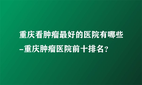 重庆看肿瘤最好的医院有哪些-重庆肿瘤医院前十排名?