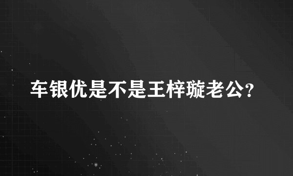 车银优是不是王梓璇老公？